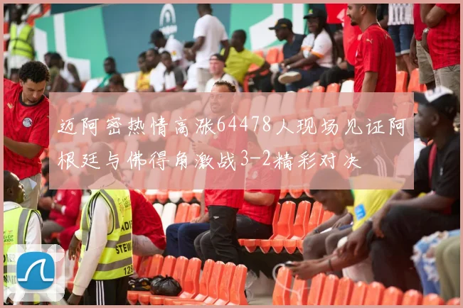 迈阿密热情高涨64478人现场见证阿根廷与佛得角激战3-2精彩对决