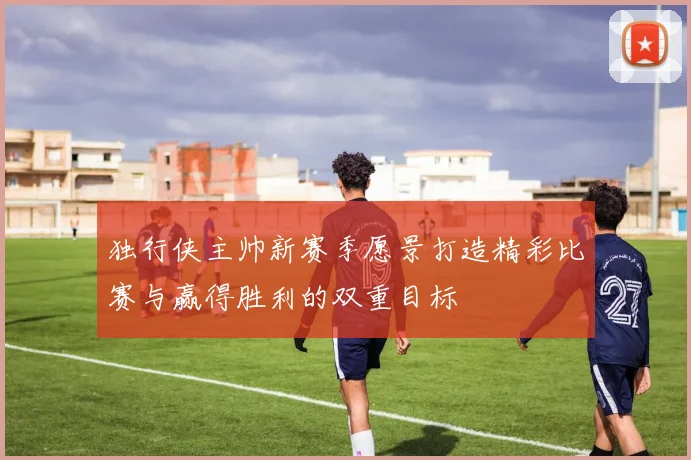 独行侠主帅新赛季愿景打造精彩比赛与赢得胜利的双重目标