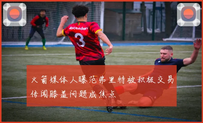 火箭媒体人曝范弗里特被积极交易传闻膝盖问题成焦点