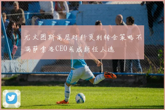 尤文图斯高层对科莫利转会策略不满萨索洛CEO或成新任人选