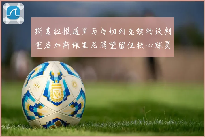 斯基拉报道罗马与切利克续约谈判重启加斯佩里尼渴望留住核心球员