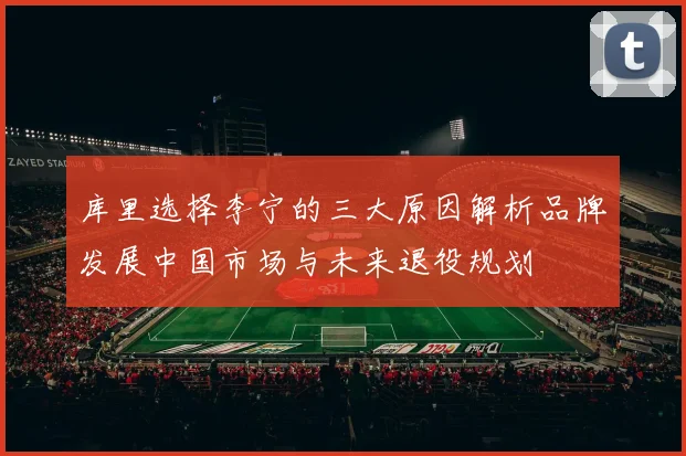 库里选择李宁的三大原因解析品牌发展中国市场与未来退役规划