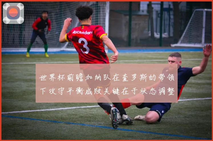 世界杯前瞻加纳队在奎罗斯的带领下攻守平衡成败关键在于状态调整