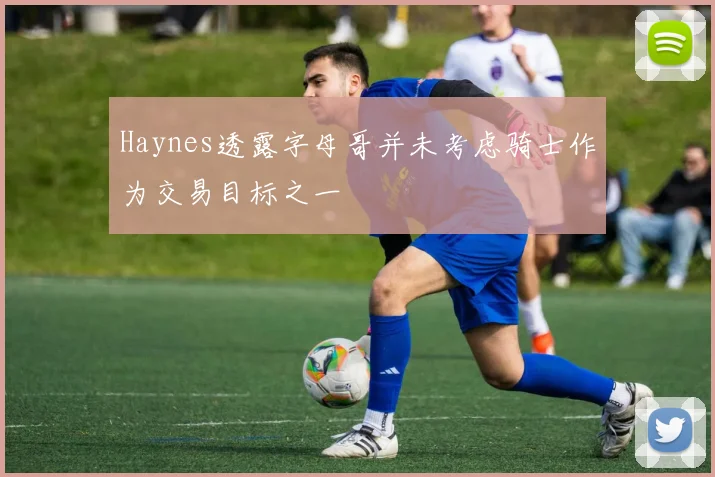 Haynes透露字母哥并未考虑骑士作为交易目标之一