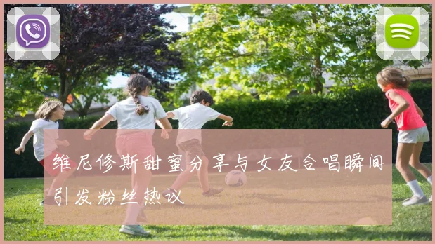 维尼修斯甜蜜分享与女友合唱瞬间引发粉丝热议